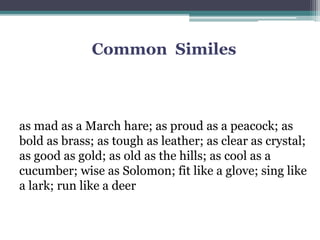 Common Similes
as mad as a March hare; as proud as a peacock; as
bold as brass; as tough as leather; as clear as crystal;
as good as gold; as old as the hills; as cool as a
cucumber; wise as Solomon; fit like a glove; sing like
a lark; run like a deer
 