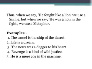 Thus, when we say, 'He fought like a lion' we use a
Simile, but when we say, 'He was a lion in the
fight', we use a Metaphor.
Examples:-
1. The camel is the ship of the desert.
2. Life is a dream.
3. The news was a dagger to his heart.
4. Revenge is a kind of wild justice.
5. He is a mere cog in the machine.
 