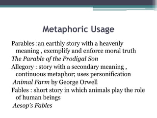 Metaphoric Usage
Parables :an earthly story with a heavenly
meaning , exemplify and enforce moral truth
The Parable of the Prodigal Son
Allegory : story with a secondary meaning ,
continuous metaphor; uses personification
Animal Farm by George Orwell
Fables : short story in which animals play the role
of human beings
Aesop’s Fables
 