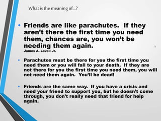 What is the meaning of…?
• Friends are like parachutes. If they
aren’t there the first time you need
them, chances are, you won’t be
needing them again. -
James A. Lovell Jr.
• Parachutes must be there for you the first time you
need them or you will fall to your death. If they are
not there for you the first time you need them, you will
not need them again. You’ll be dead!
• Friends are the same way. If you have a crisis and
need your friend to support you, but he doesn’t come
through, you don’t really need that friend for help
again.
 