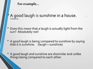 For example…
•A good laugh is sunshine in a house. -
Thackeray
• Does this mean that a laugh is actually light from the
sun? Absolutely not!
• A good laugh is being compared to sunshine by saying
that it is sunshine. (laugh = sunshine)
• A good laugh and sunshine are dissimilar and unlike
things being compared to each other.
 