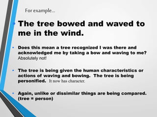 For example…
• The tree bowed and waved to
me in the wind.
• Does this mean a tree recognized I was there and
acknowledged me by taking a bow and waving to me?
Absolutely not!
• The tree is being given the human characteristics or
actions of waving and bowing. The tree is being
personified. It now has character.
• Again, unlike or dissimilar things are being compared.
(tree = person)
 