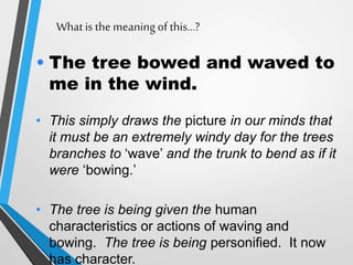 What is the meaningof this…?
• The tree bowed and waved to
me in the wind.
• This simply draws the picture in our minds that
it must be an extremely windy day for the trees
branches to ‘wave’ and the trunk to bend as if it
were ‘bowing.’
• The tree is being given the human
characteristics or actions of waving and
bowing. The tree is being personified. It now
has character.
 