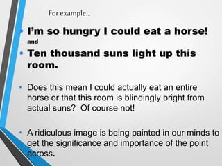 For example…
• I’m so hungry I could eat a horse!
and
• Ten thousand suns light up this
room.
• Does this mean I could actually eat an entire
horse or that this room is blindingly bright from
actual suns? Of course not!
• A ridiculous image is being painted in our minds to
get the significance and importance of the point
across.
 