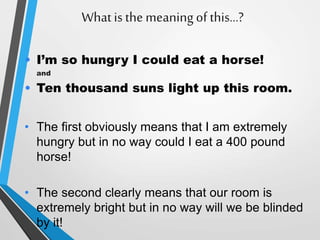 Whatis the meaningof this…?
• I’m so hungry I could eat a horse!
and
• Ten thousand suns light up this room.
• The first obviously means that I am extremely
hungry but in no way could I eat a 400 pound
horse!
• The second clearly means that our room is
extremely bright but in no way will we be blinded
by it!
 