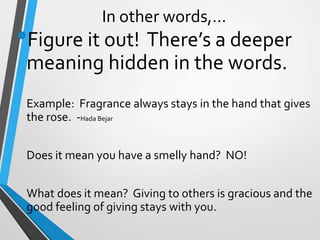 In other words,…
•Figure it out! There’s a deeper
meaning hidden in the words.
Example: Fragrance always stays in the hand that gives
the rose. -Hada Bejar
Does it mean you have a smelly hand? NO!
What does it mean? Giving to others is gracious and the
good feeling of giving stays with you.
 