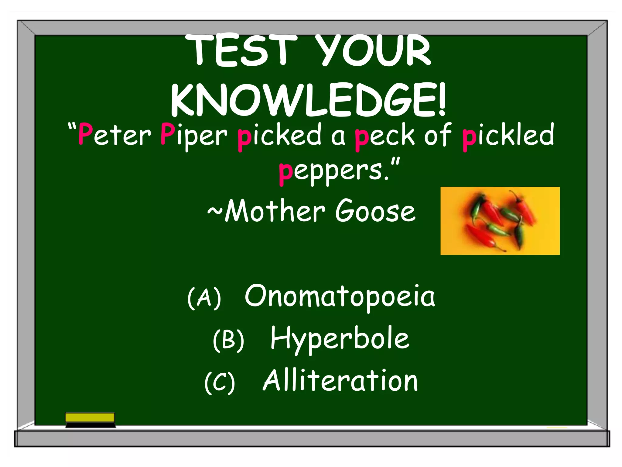 TEST YOUR
KNOWLEDGE!
“Peter Piper picked a peck of pickled
peppers.”
~Mother Goose
(A) Onomatopoeia
(B) Hyperbole
(C) Alliteration
 