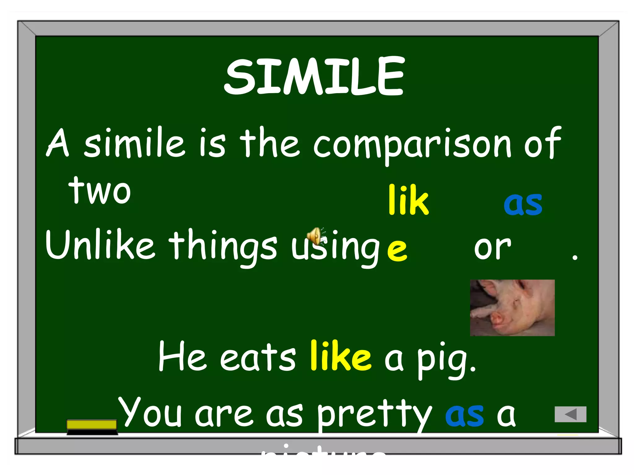 SIMILE
A simile is the comparison of
two
Unlike things using or .
He eats like a pig.
You are as pretty as a
picture.
lik
e
as
 