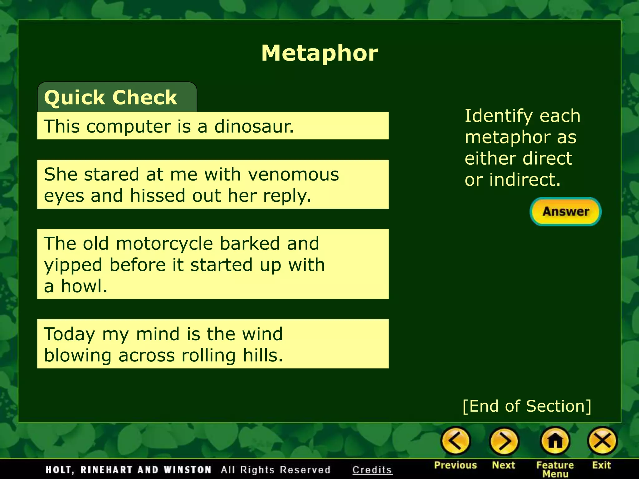 Identify each
metaphor as
either direct
or indirect.
Metaphor
[End of Section]
Quick Check
This computer is a dinosaur.
She stared at me with venomous
eyes and hissed out her reply.
The old motorcycle barked and
yipped before it started up with
a howl.
Today my mind is the wind
blowing across rolling hills.
 