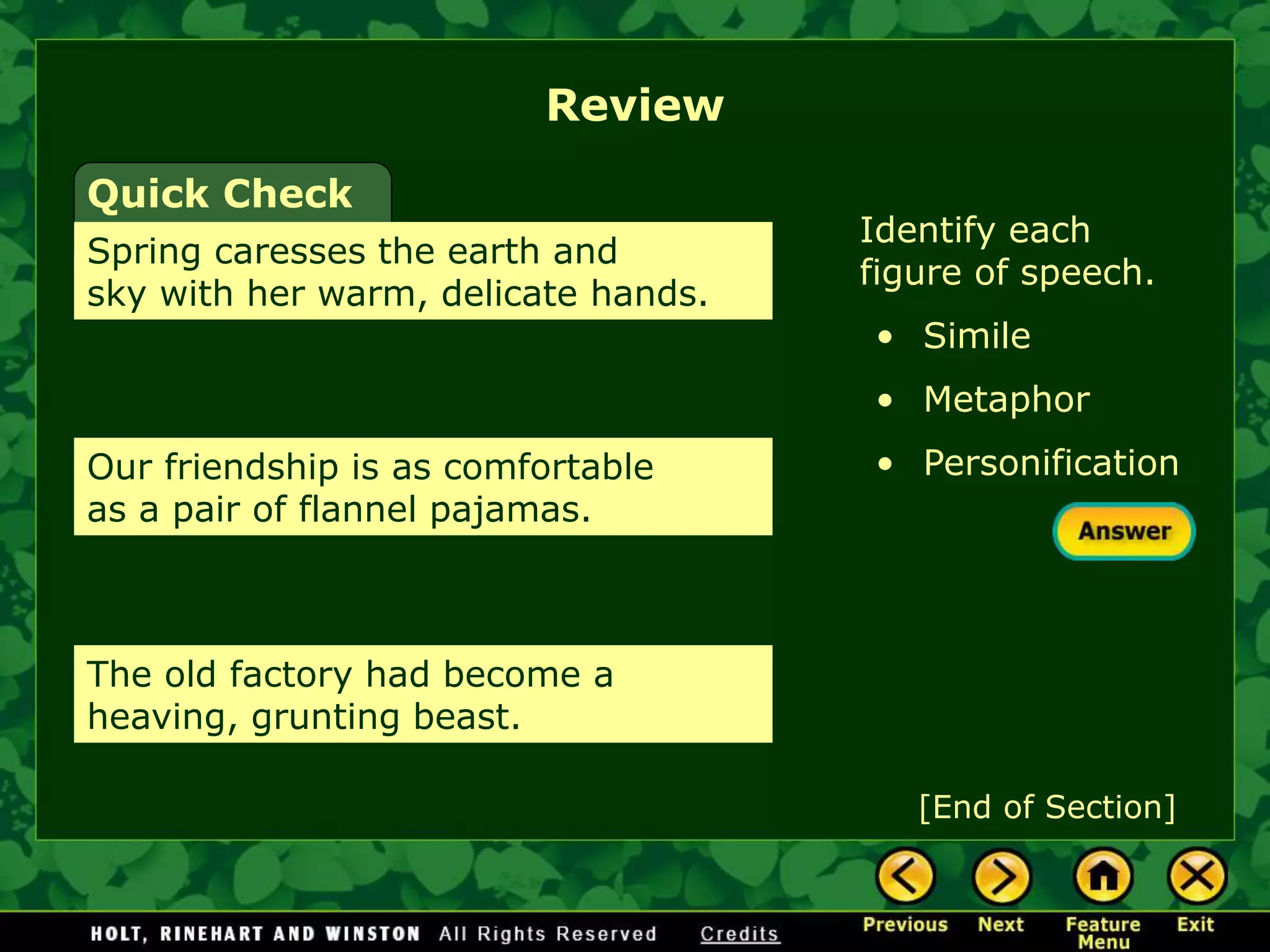 Review
[End of Section]
Quick Check
Spring caresses the earth and
sky with her warm, delicate hands.
Identify each
figure of speech.
• Simile
• Metaphor
• Personification
Our friendship is as comfortable
as a pair of flannel pajamas.
The old factory had become a
heaving, grunting beast.
 