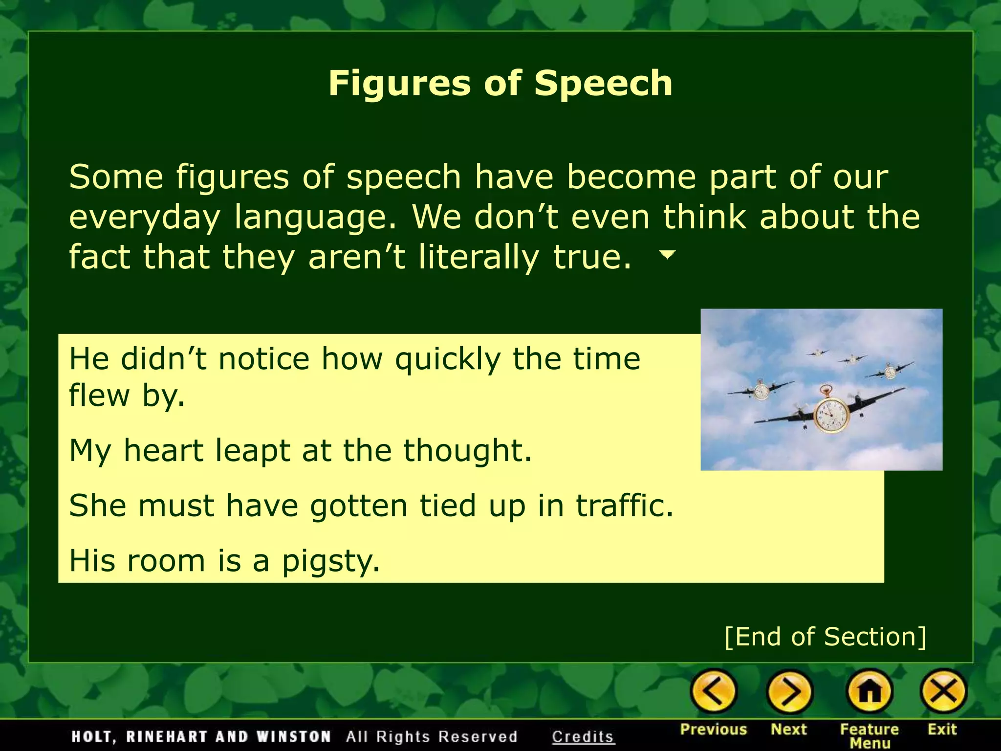 Some figures of speech have become part of our
everyday language. We don’t even think about the
fact that they aren’t literally true.
He didn’t notice how quickly the time
flew by.
My heart leapt at the thought.
She must have gotten tied up in traffic.
His room is a pigsty.
Figures of Speech
[End of Section]
 