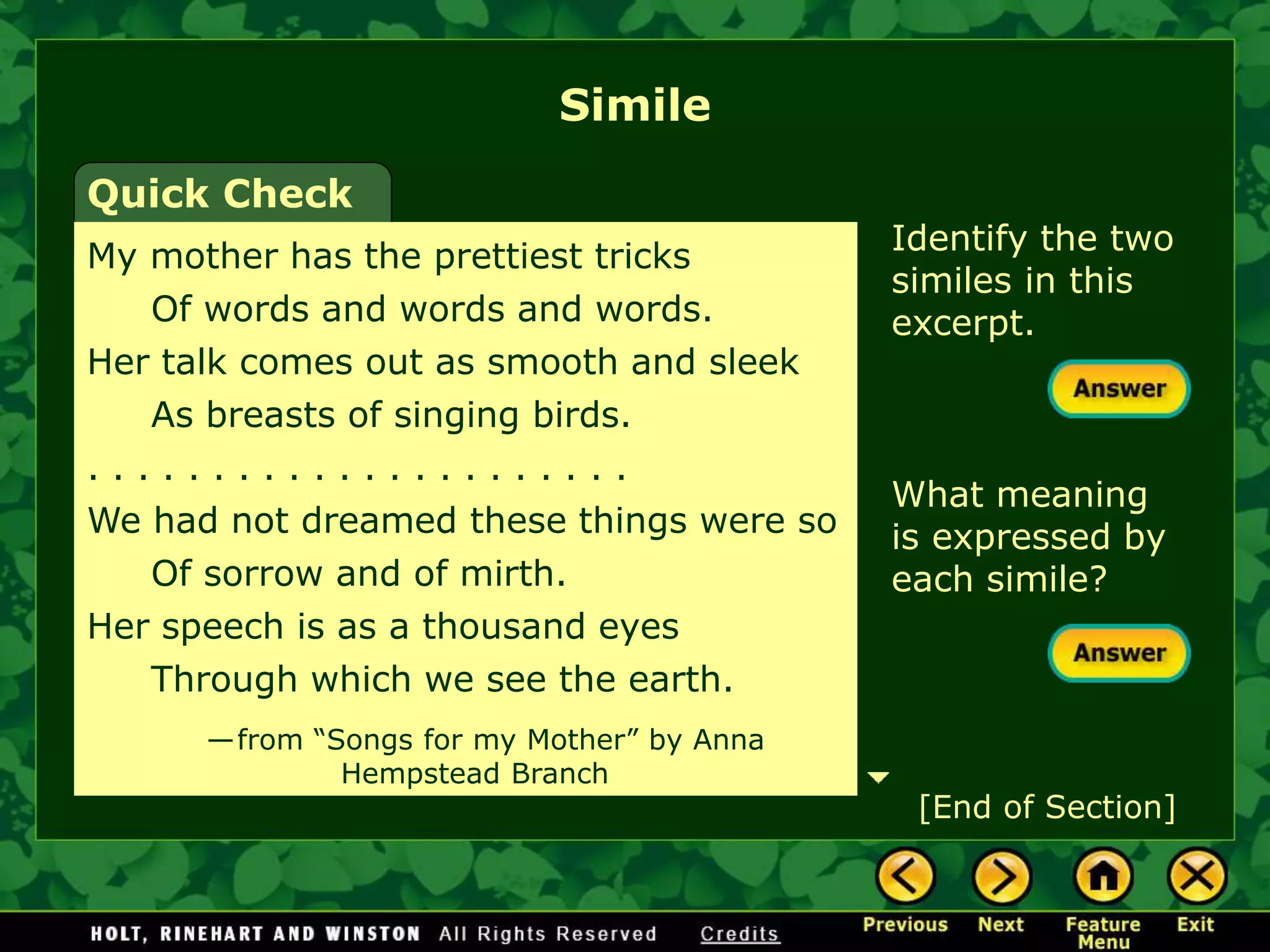 Identify the two
similes in this
excerpt.
What meaning
is expressed by
each simile?
Simile
Quick Check
My mother has the prettiest tricks
Of words and words and words.
Her talk comes out as smooth and sleek
As breasts of singing birds.
. . . . . . . . . . . . . . . . . . . . . .
We had not dreamed these things were so
Of sorrow and of mirth.
Her speech is as a thousand eyes
Through which we see the earth.
—from “Songs for my Mother” by Anna
Hempstead Branch
[End of Section]
 