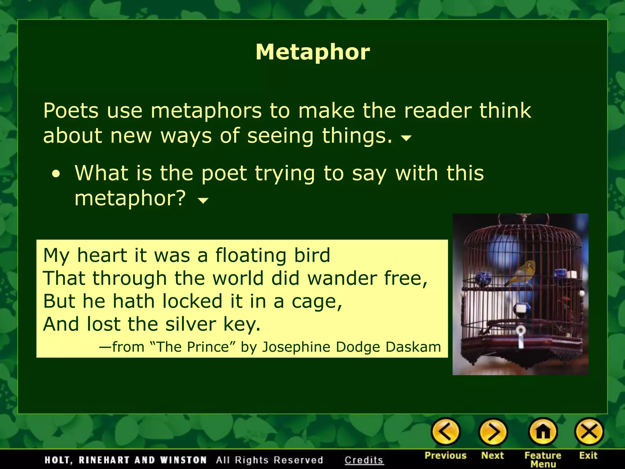 Poets use metaphors to make the reader think
about new ways of seeing things.
My heart it was a floating bird
That through the world did wander free,
But he hath locked it in a cage,
And lost the silver key.
—from “The Prince” by Josephine Dodge Daskam
• What is the poet trying to say with this
metaphor?
Metaphor
 
