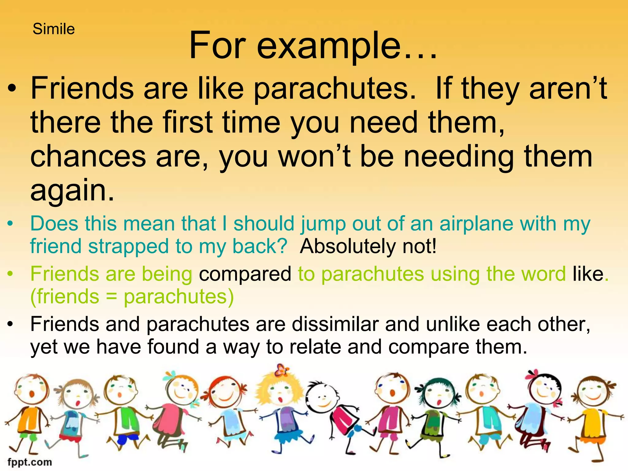 For example…
• Friends are like parachutes. If they aren’t
there the first time you need them,
chances are, you won’t be needing them
again.
• Does this mean that I should jump out of an airplane with my
friend strapped to my back? Absolutely not!
• Friends are being compared to parachutes using the word like.
(friends = parachutes)
• Friends and parachutes are dissimilar and unlike each other,
yet we have found a way to relate and compare them.
Simile
 