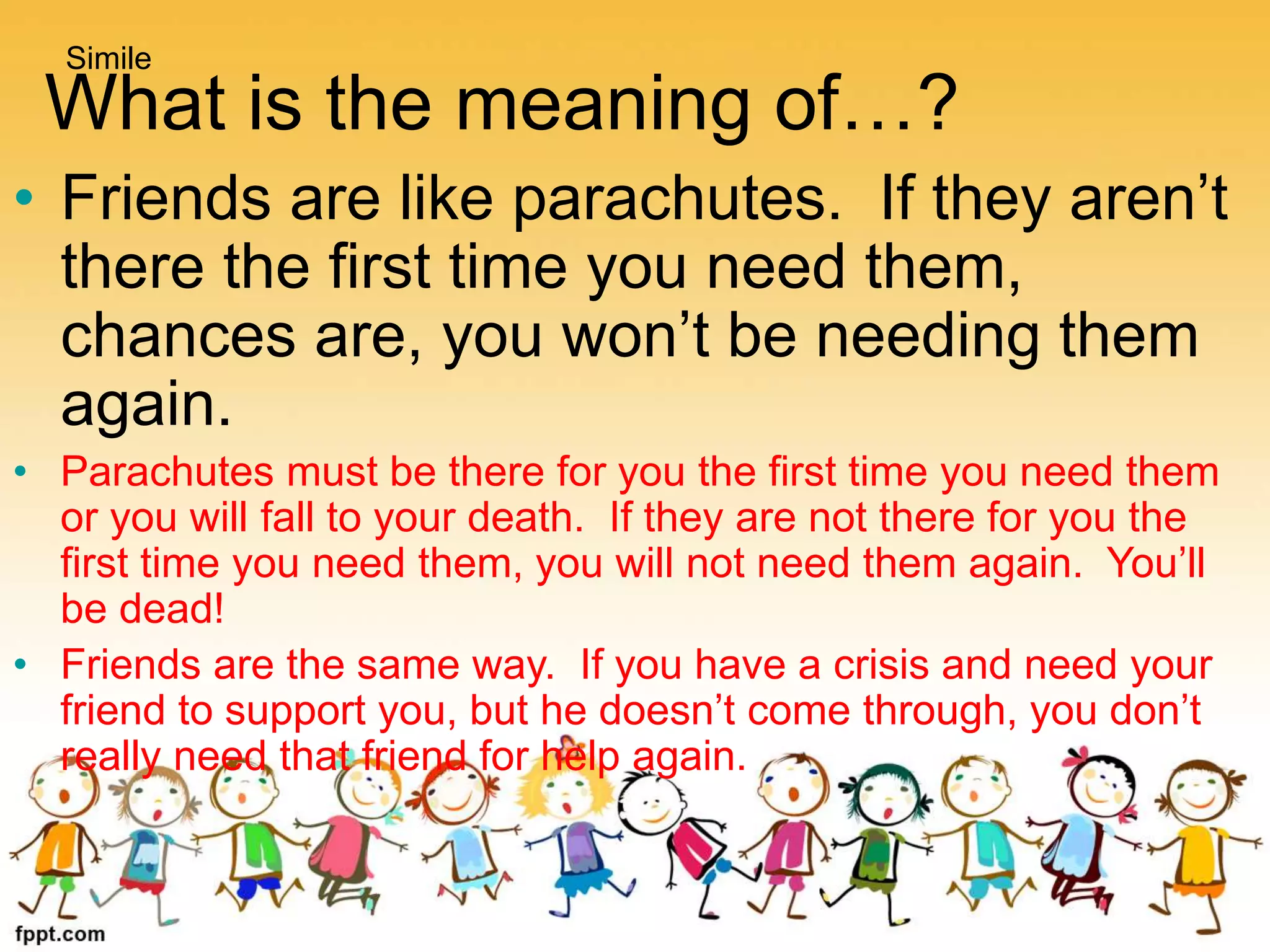 What is the meaning of…?
• Friends are like parachutes. If they aren’t
there the first time you need them,
chances are, you won’t be needing them
again.
• Parachutes must be there for you the first time you need them
or you will fall to your death. If they are not there for you the
first time you need them, you will not need them again. You’ll
be dead!
• Friends are the same way. If you have a crisis and need your
friend to support you, but he doesn’t come through, you don’t
really need that friend for help again.
Simile
 