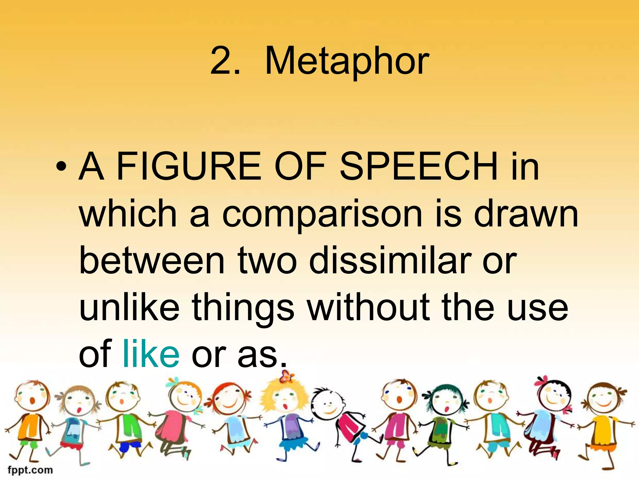 2. Metaphor
• A FIGURE OF SPEECH in
which a comparison is drawn
between two dissimilar or
unlike things without the use
of like or as.
 
