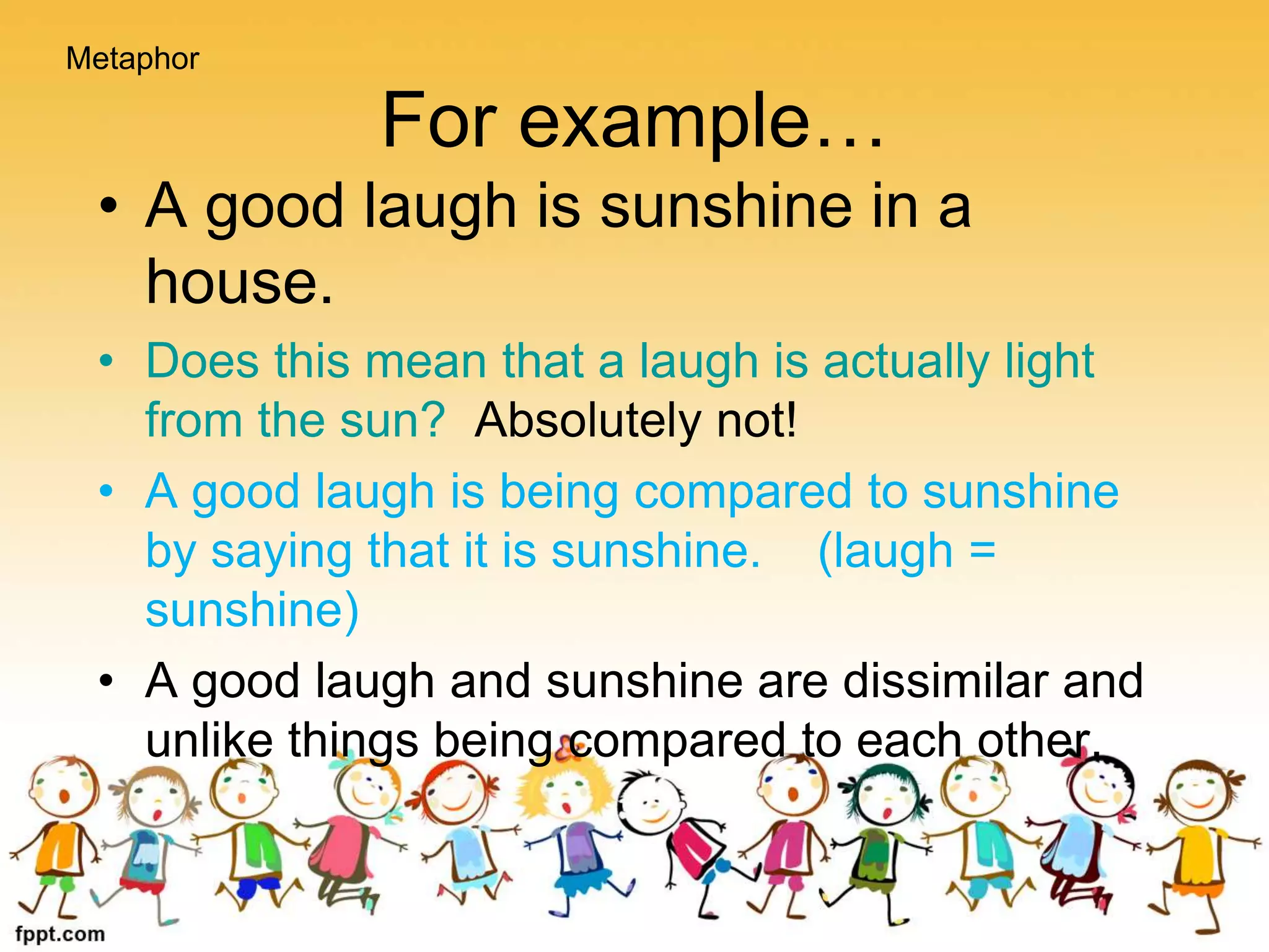 For example…
• A good laugh is sunshine in a
house.
• Does this mean that a laugh is actually light
from the sun? Absolutely not!
• A good laugh is being compared to sunshine
by saying that it is sunshine. (laugh =
sunshine)
• A good laugh and sunshine are dissimilar and
unlike things being compared to each other.
Metaphor
 