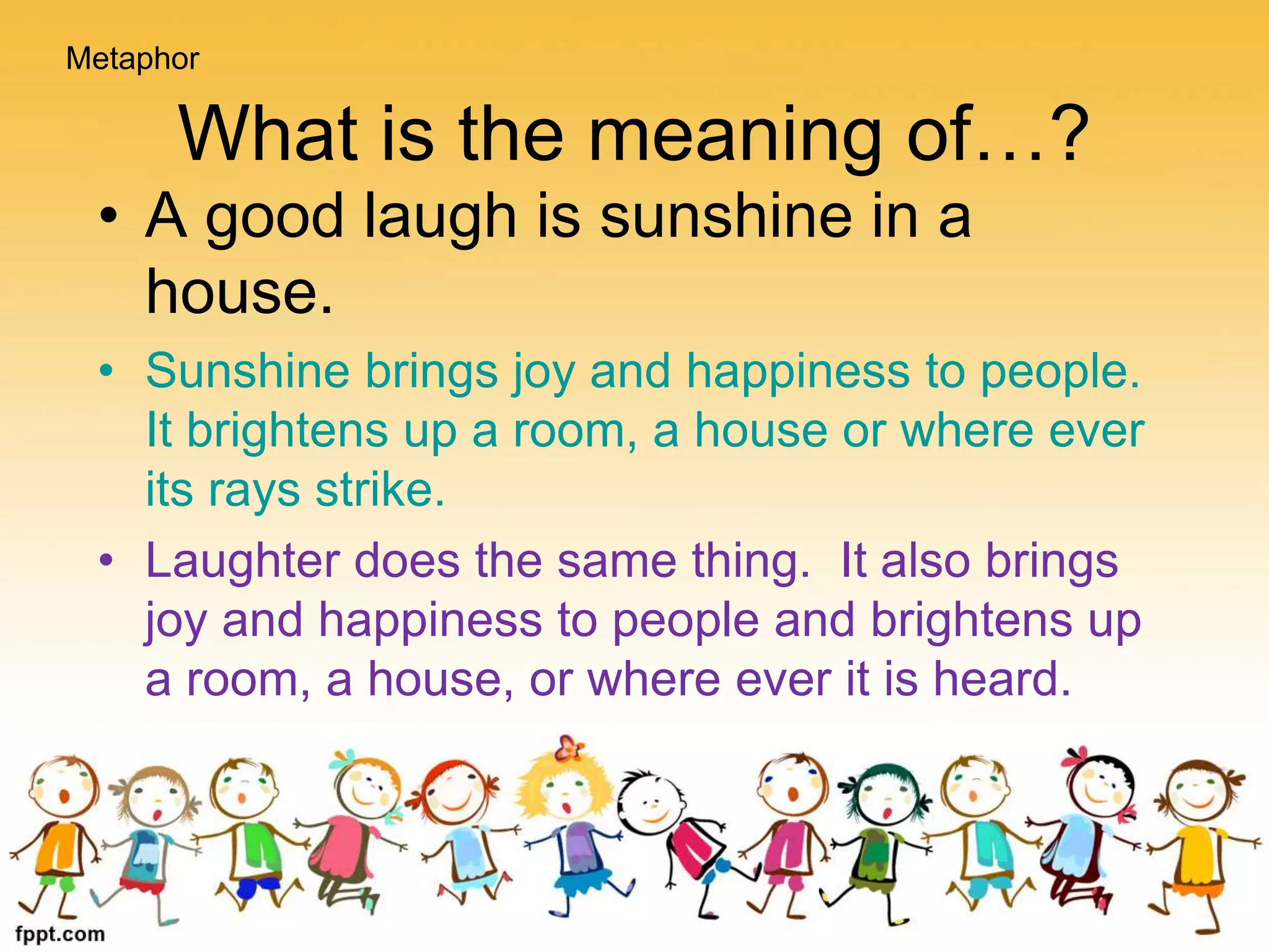What is the meaning of…?
Metaphor
• A good laugh is sunshine in a
house.
• Sunshine brings joy and happiness to people.
It brightens up a room, a house or where ever
its rays strike.
• Laughter does the same thing. It also brings
joy and happiness to people and brightens up
a room, a house, or where ever it is heard.
 