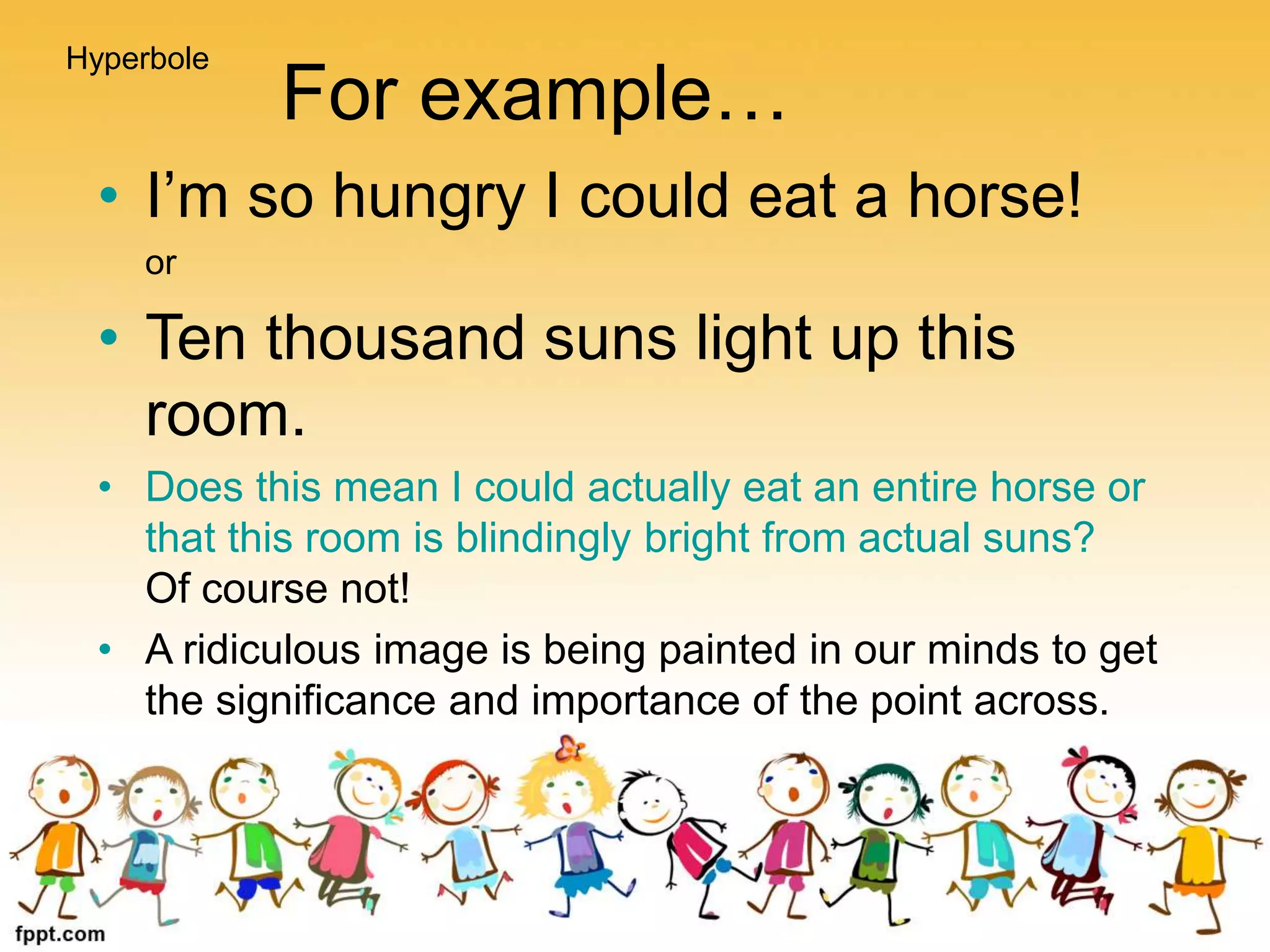 For example…
• I’m so hungry I could eat a horse!
or
• Ten thousand suns light up this
room.
• Does this mean I could actually eat an entire horse or
that this room is blindingly bright from actual suns?
Of course not!
• A ridiculous image is being painted in our minds to get
the significance and importance of the point across.
Hyperbole
 