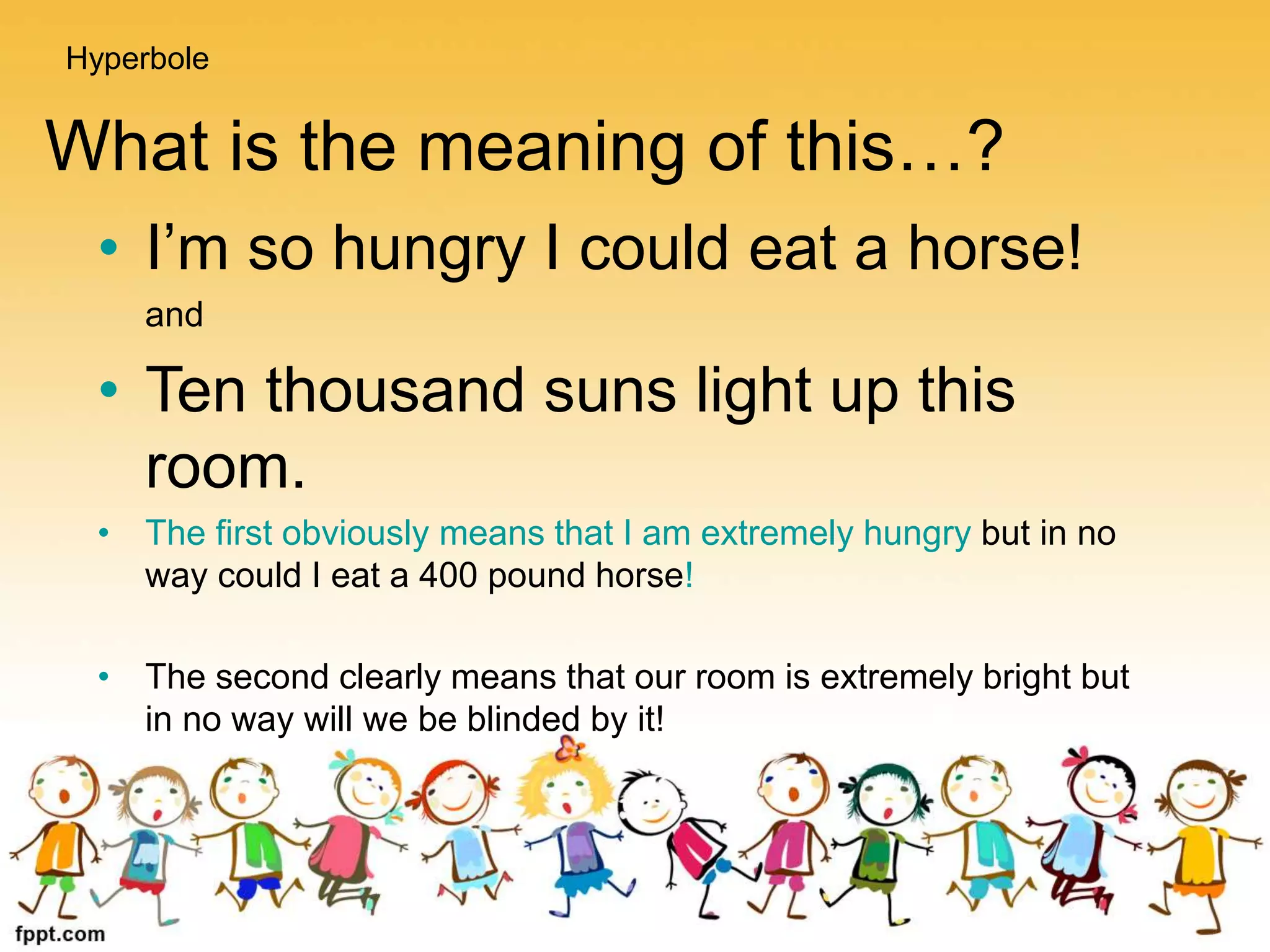 What is the meaning of this…?
• I’m so hungry I could eat a horse!
and
• Ten thousand suns light up this
room.
• The first obviously means that I am extremely hungry but in no
way could I eat a 400 pound horse!
• The second clearly means that our room is extremely bright but
in no way will we be blinded by it!
Hyperbole
 