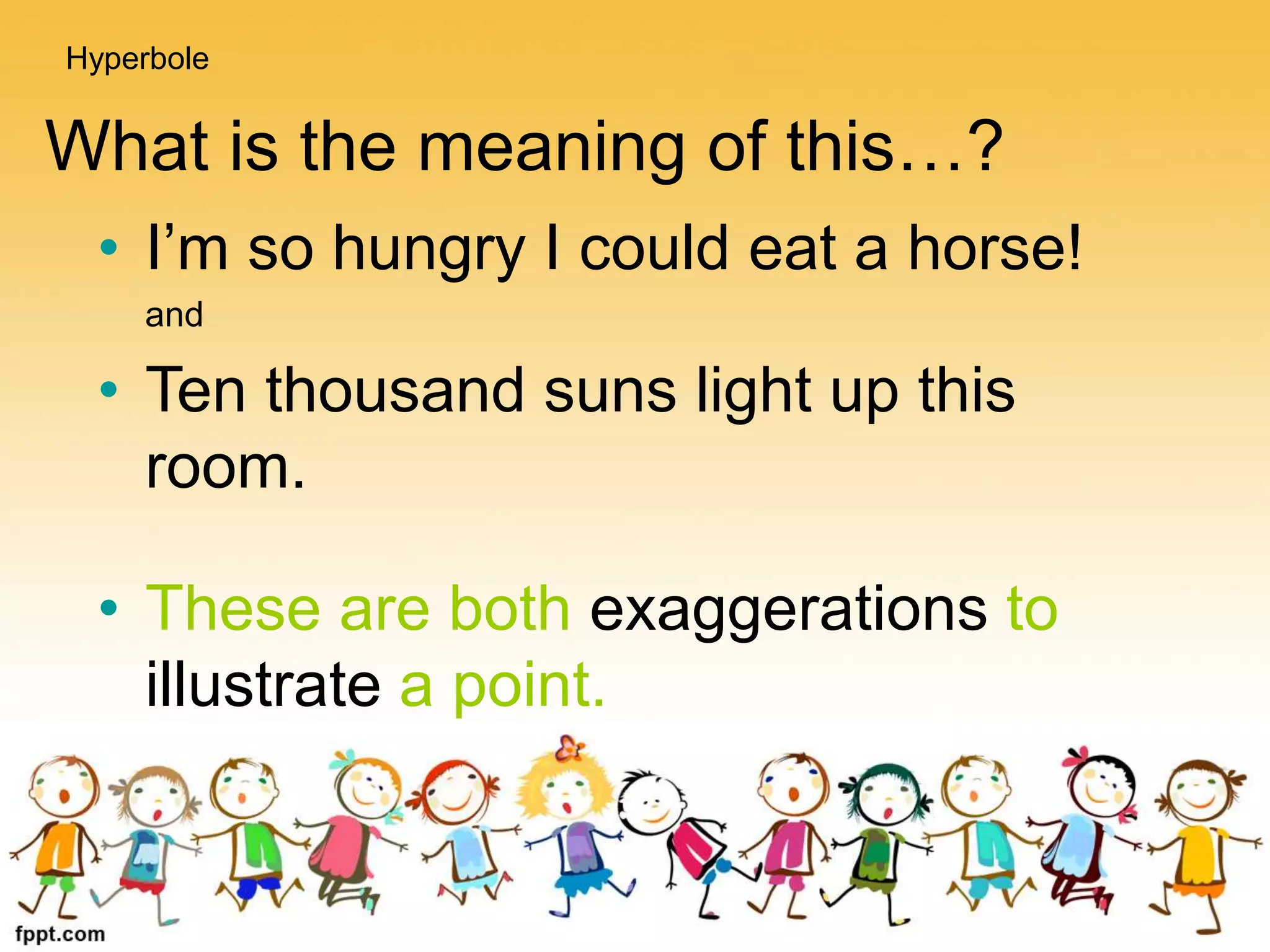 What is the meaning of this…?
• I’m so hungry I could eat a horse!
and
• Ten thousand suns light up this
room.
• These are both exaggerations to
illustrate a point.
Hyperbole
 