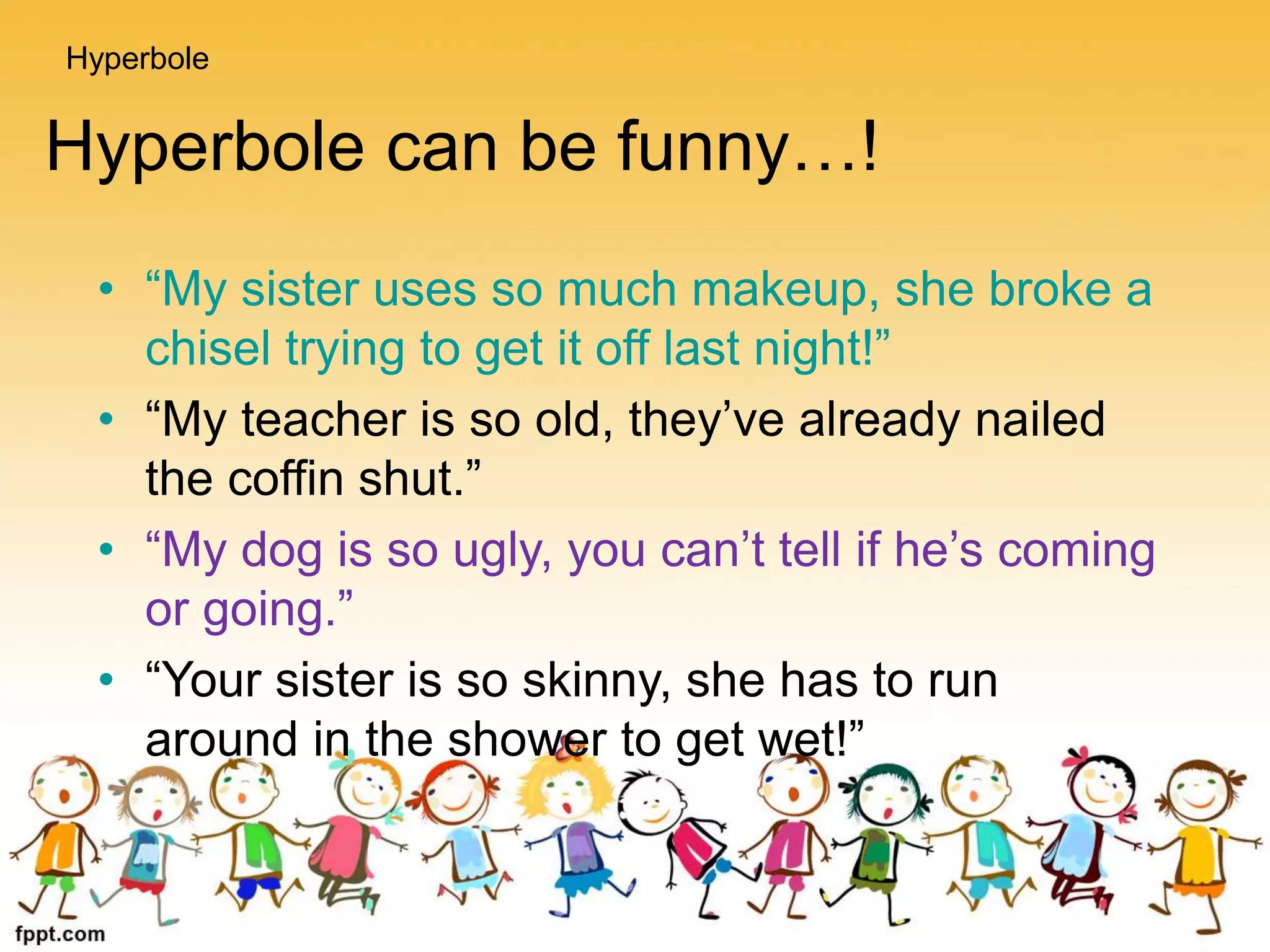 Hyperbole can be funny…!
• “My sister uses so much makeup, she broke a
chisel trying to get it off last night!”
• “My teacher is so old, they’ve already nailed
the coffin shut.”
• “My dog is so ugly, you can’t tell if he’s coming
or going.”
• “Your sister is so skinny, she has to run
around in the shower to get wet!”
Hyperbole
 