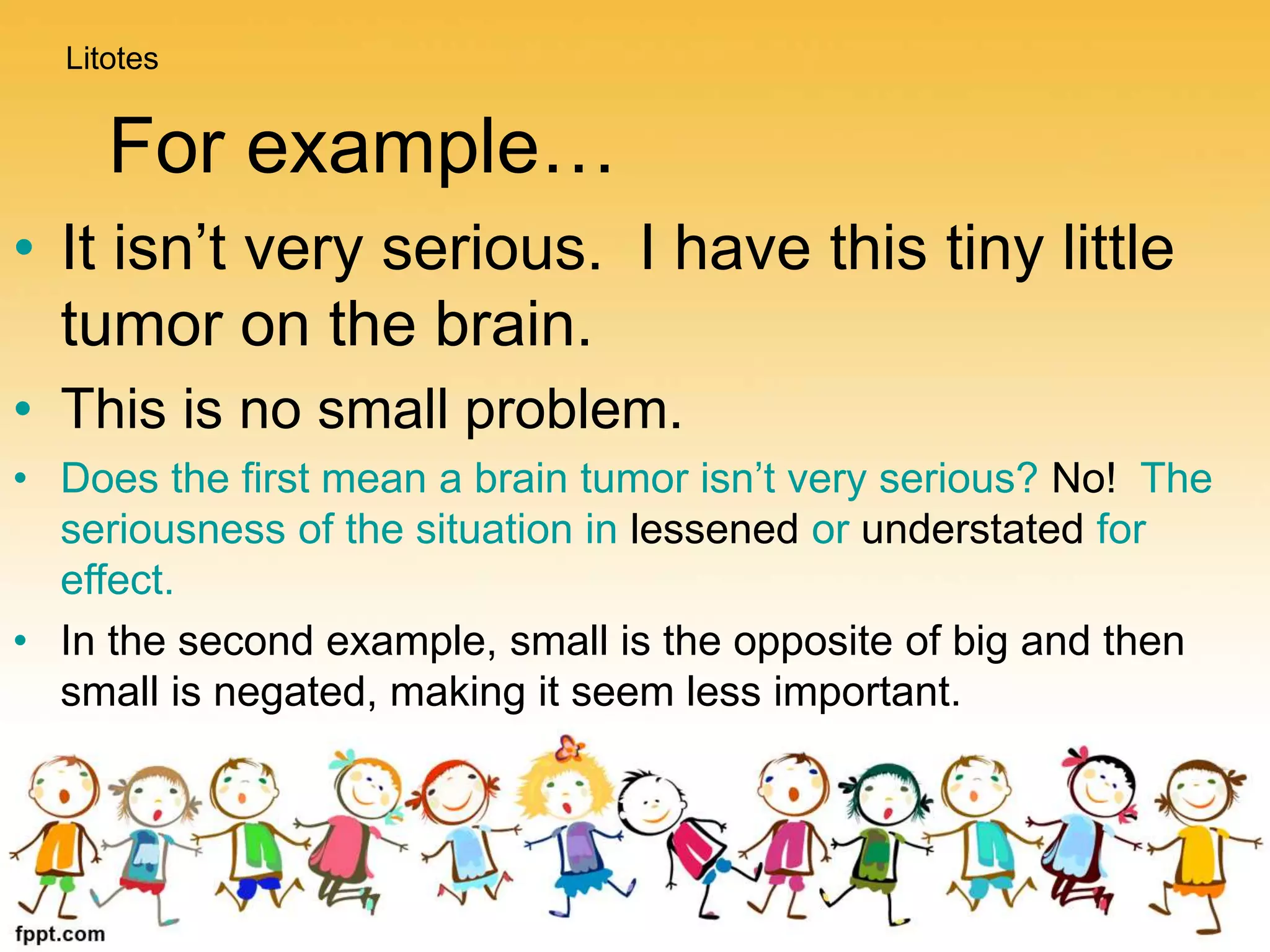 For example…
• It isn’t very serious. I have this tiny little
tumor on the brain.
• This is no small problem.
• Does the first mean a brain tumor isn’t very serious? No! The
seriousness of the situation in lessened or understated for
effect.
• In the second example, small is the opposite of big and then
small is negated, making it seem less important.
Litotes
 