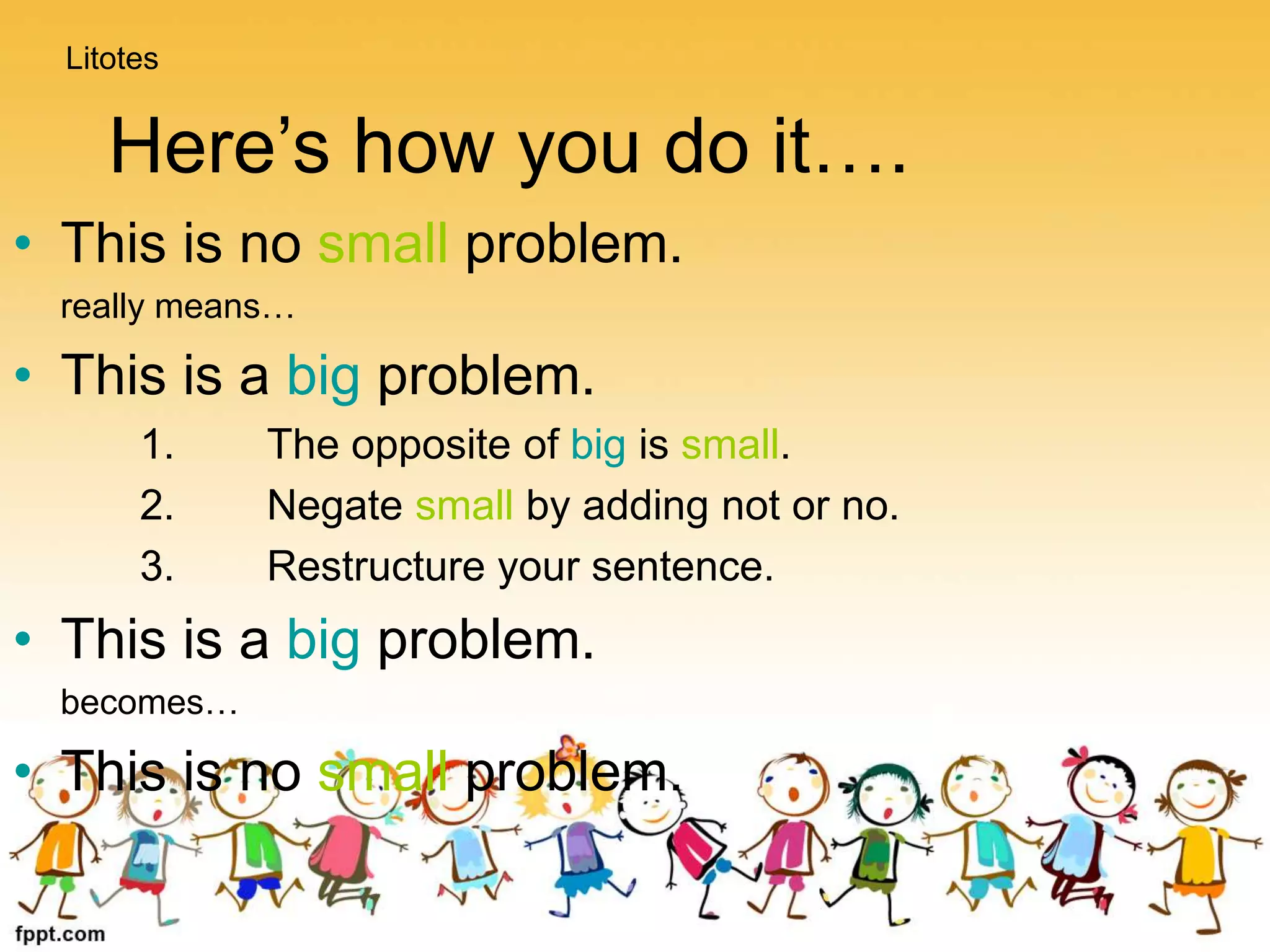 Here’s how you do it….
• This is no small problem.
really means…
• This is a big problem.
1. The opposite of big is small.
2. Negate small by adding not or no.
3. Restructure your sentence.
• This is a big problem.
becomes…
• This is no small problem.
Litotes
 