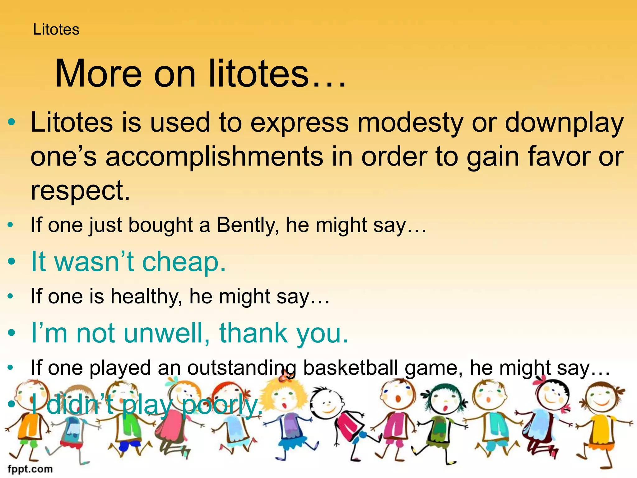 More on litotes…
• Litotes is used to express modesty or downplay
one’s accomplishments in order to gain favor or
respect.
• If one just bought a Bently, he might say…
• It wasn’t cheap.
• If one is healthy, he might say…
• I’m not unwell, thank you.
• If one played an outstanding basketball game, he might say…
• I didn’t play poorly.
Litotes
 