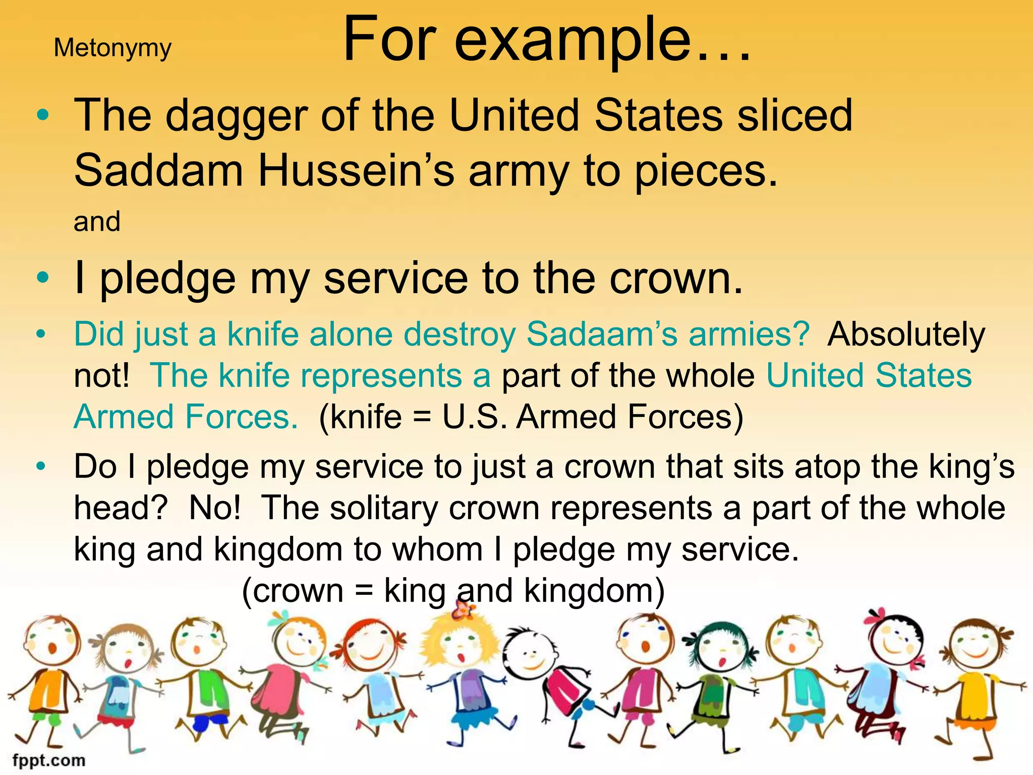 For example…
• The dagger of the United States sliced
Saddam Hussein’s army to pieces.
and
• I pledge my service to the crown.
• Did just a knife alone destroy Sadaam’s armies? Absolutely
not! The knife represents a part of the whole United States
Armed Forces. (knife = U.S. Armed Forces)
• Do I pledge my service to just a crown that sits atop the king’s
head? No! The solitary crown represents a part of the whole
king and kingdom to whom I pledge my service.
(crown = king and kingdom)
Metonymy
 
