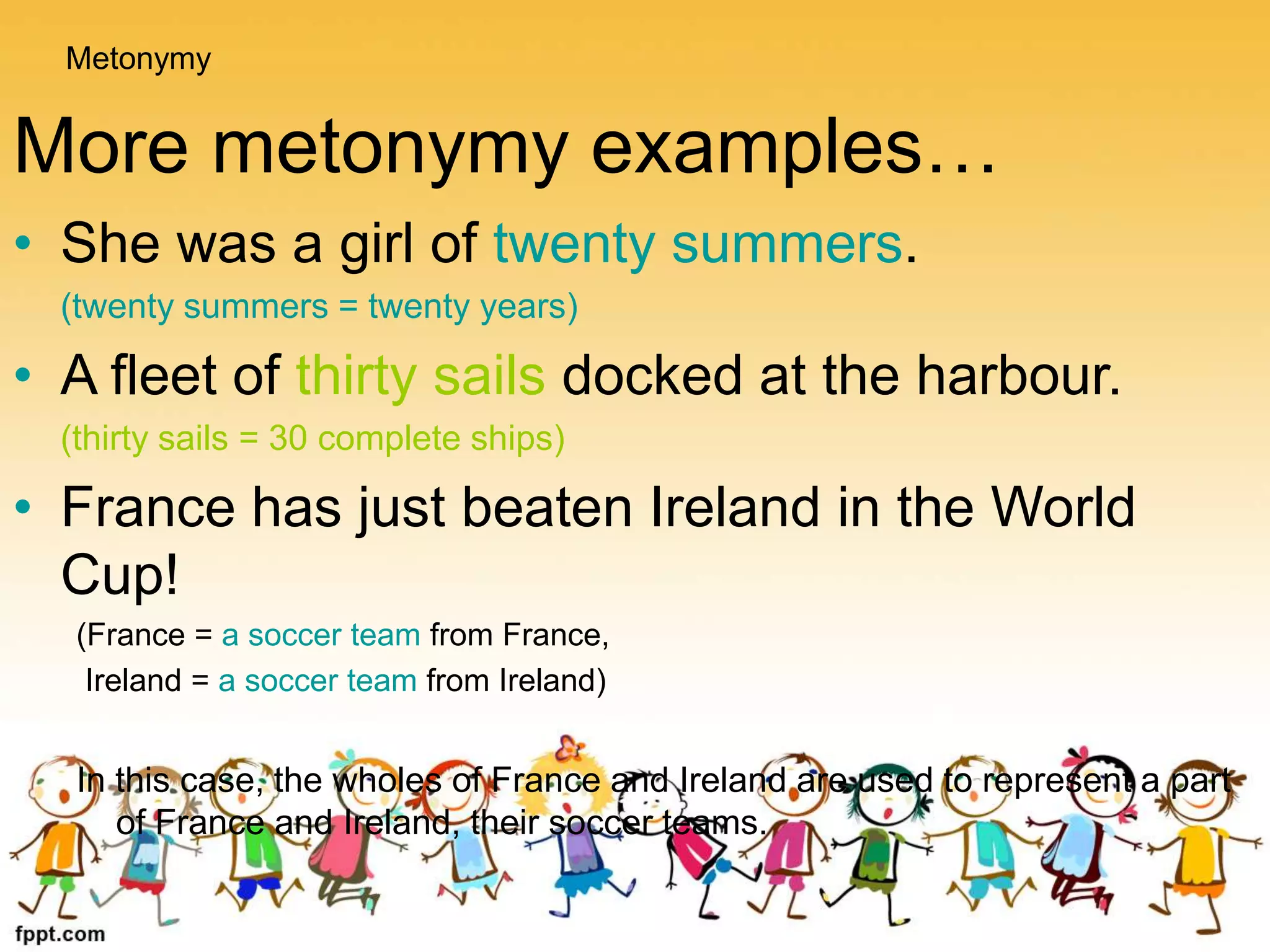 More metonymy examples…
• She was a girl of twenty summers.
(twenty summers = twenty years)
• A fleet of thirty sails docked at the harbour.
(thirty sails = 30 complete ships)
• France has just beaten Ireland in the World
Cup!
(France = a soccer team from France,
Ireland = a soccer team from Ireland)
In this case, the wholes of France and Ireland are used to represent a part
of France and Ireland, their soccer teams.
Metonymy
 