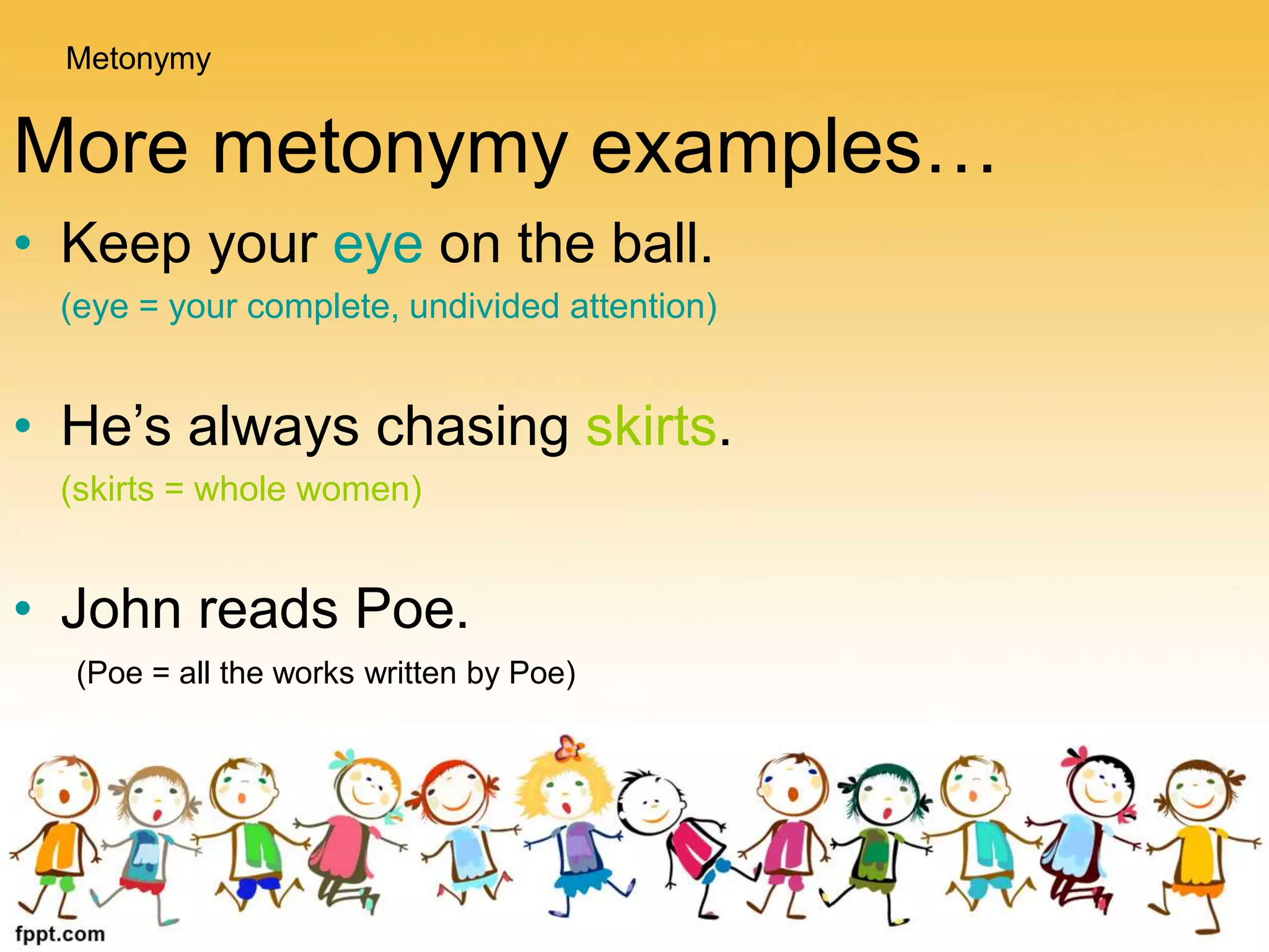 More metonymy examples…
• Keep your eye on the ball.
(eye = your complete, undivided attention)
• He’s always chasing skirts.
(skirts = whole women)
• John reads Poe.
(Poe = all the works written by Poe)
Metonymy
 