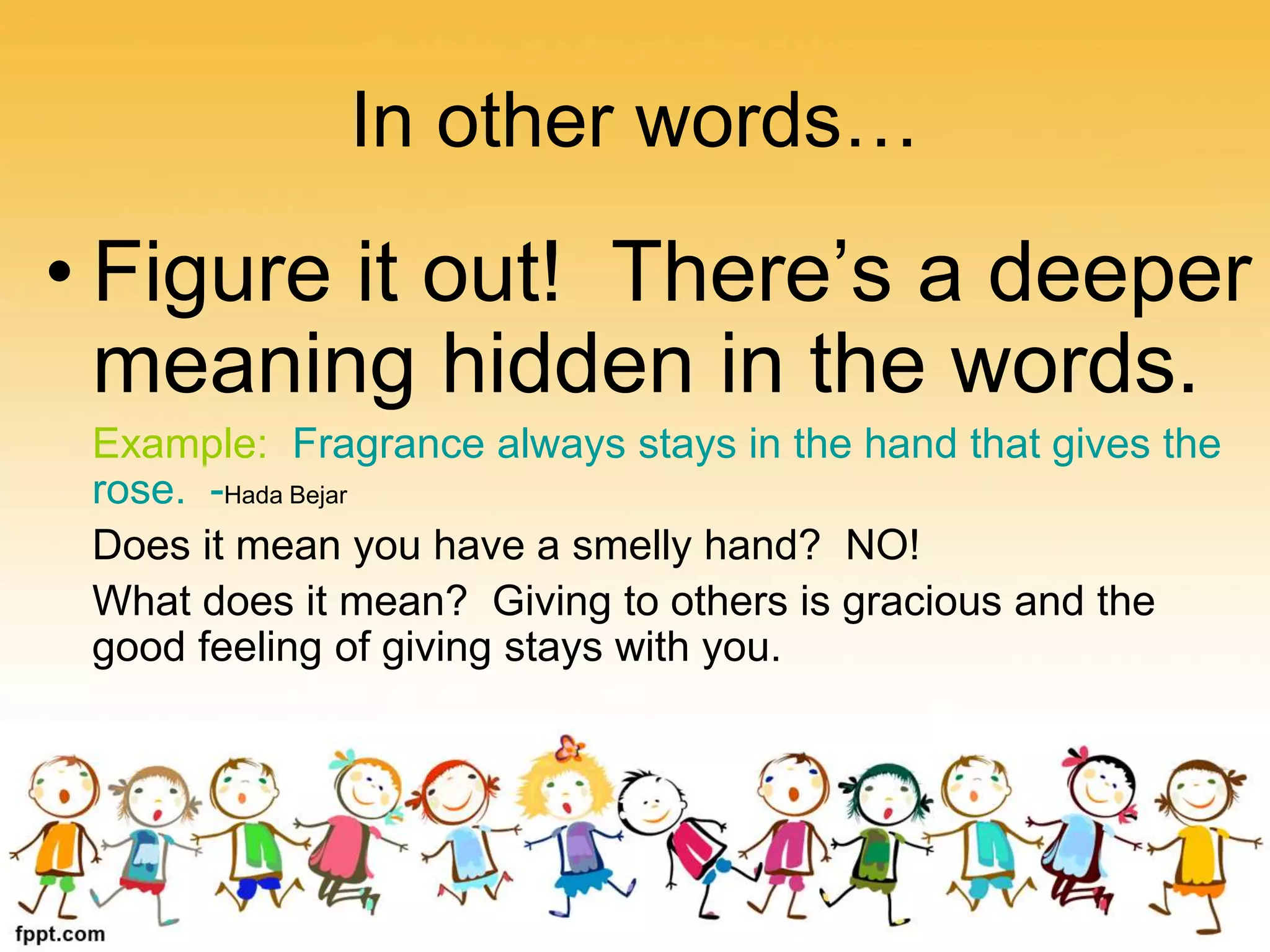 In other words…
• Figure it out! There’s a deeper
meaning hidden in the words.
Example: Fragrance always stays in the hand that gives the
rose. -Hada Bejar
Does it mean you have a smelly hand? NO!
What does it mean? Giving to others is gracious and the
good feeling of giving stays with you.
 