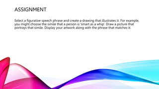 ASSIGNMENT
Select a figurative speech phrase and create a drawing that illustrates it. For example,
you might choose the simile that a person is ‘smart as a whip’. Draw a picture that
portrays that simile. Display your artwork along with the phrase that matches it.
 