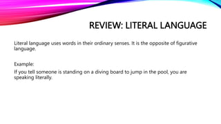 REVIEW: LITERAL LANGUAGE
Literal language uses words in their ordinary senses. It is the opposite of figurative
language.
Example:
If you tell someone is standing on a diving board to jump in the pool, you are
speaking literally.
 