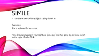 SIMILE
- compares two unlike subjects using like or as
Examples:
She is as beautiful as a rose.
For a thousand years in your sight are like a day that has gone by, or like a watch
in the night. (Psalm 90:4)
 