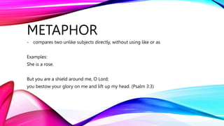 METAPHOR
- compares two unlike subjects directly, without using like or as
Examples:
She is a rose.
But you are a shield around me, O Lord;
you bestow your glory on me and lift up my head. (Psalm 3:3)
 