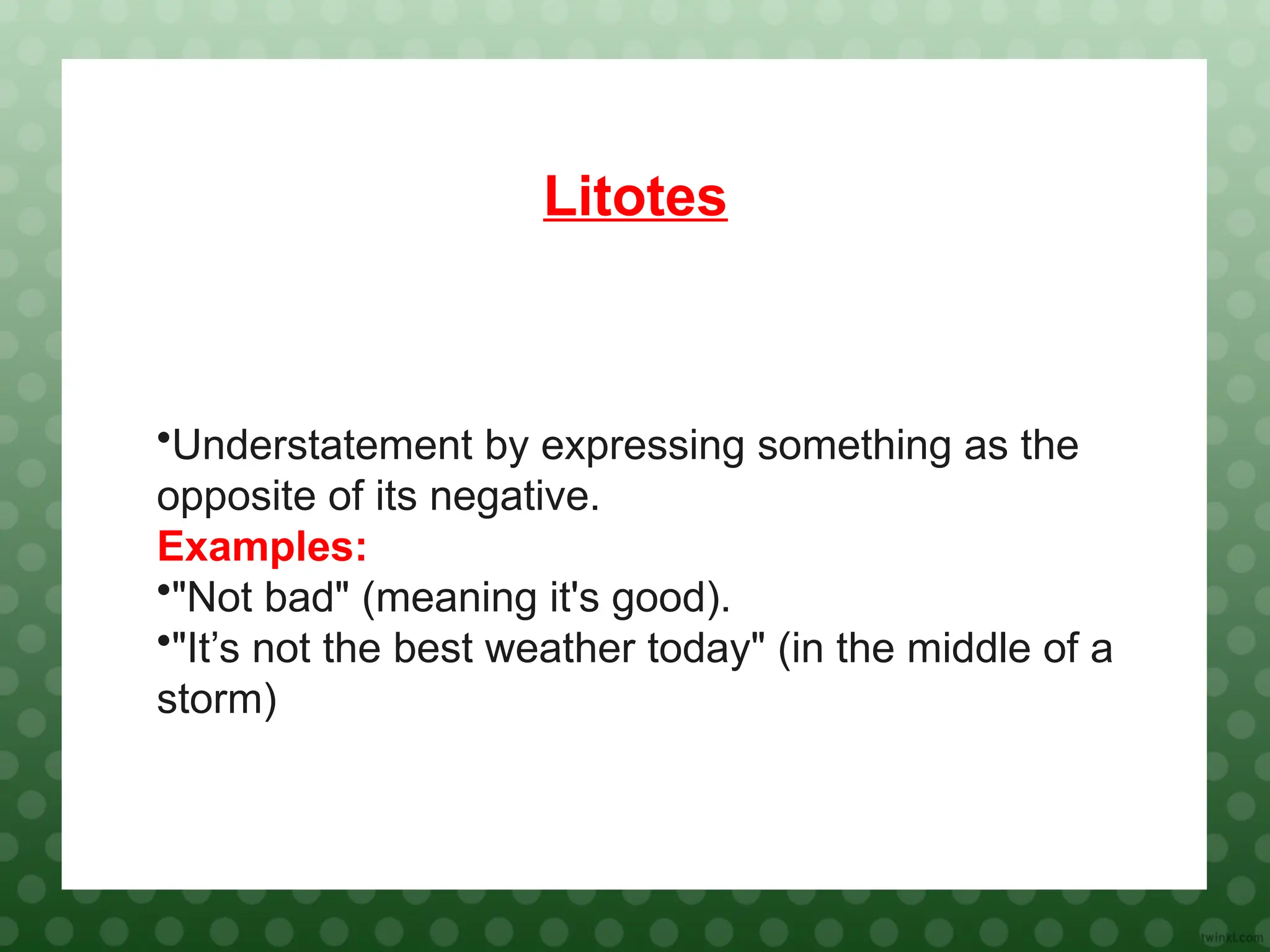 Litotes
•Understatement by expressing something as the
opposite of its negative.
Examples:
•"Not bad" (meaning it's good).
•"It’s not the best weather today" (in the middle of a
storm)
 