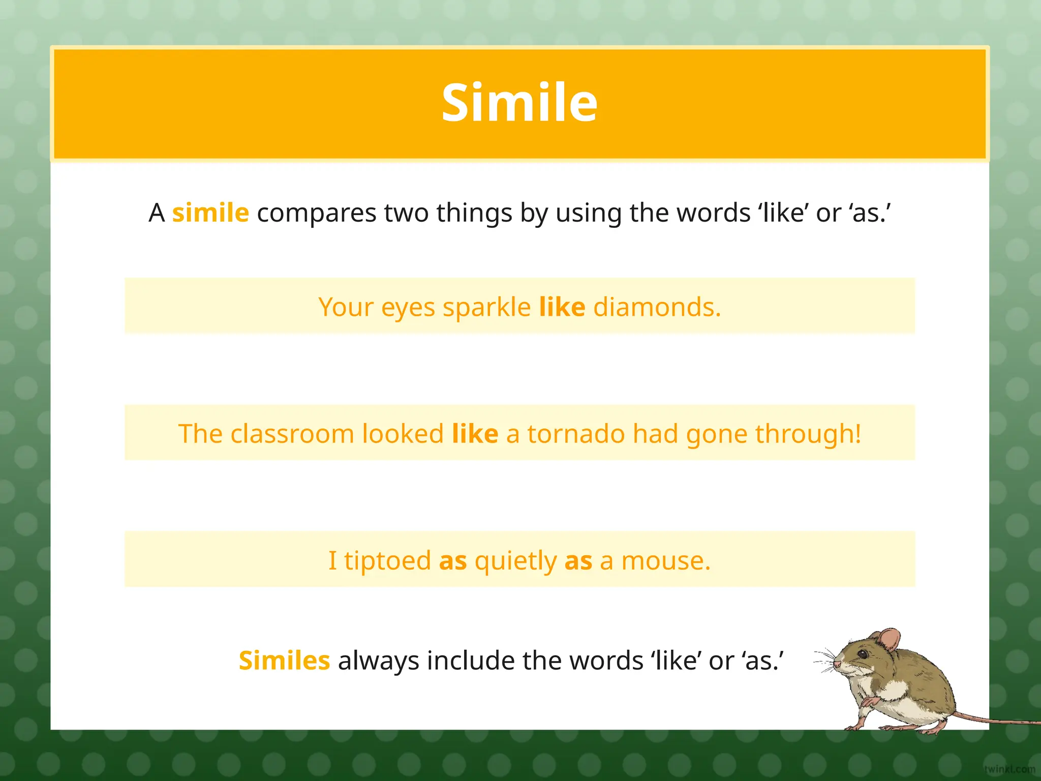 Your eyes sparkle like diamonds.
Simile
A simile compares two things by using the words ‘like’ or ‘as.’
The classroom looked like a tornado had gone through!
I tiptoed as quietly as a mouse.
Similes always include the words ‘like’ or ‘as.’
 