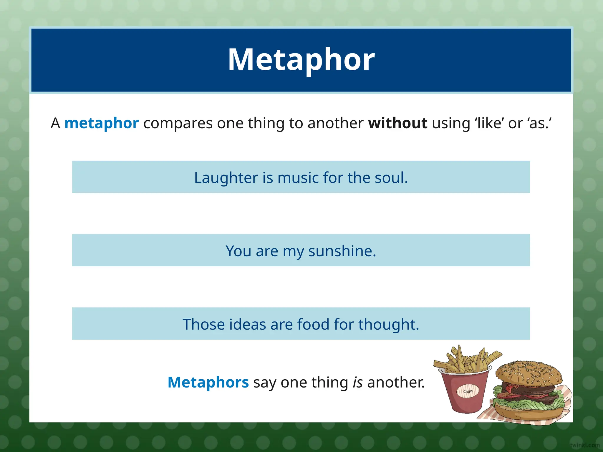 Laughter is music for the soul.
Metaphor
A metaphor compares one thing to another without using ‘like’ or ‘as.’
You are my sunshine.
Those ideas are food for thought.
Metaphors say one thing is another.
 