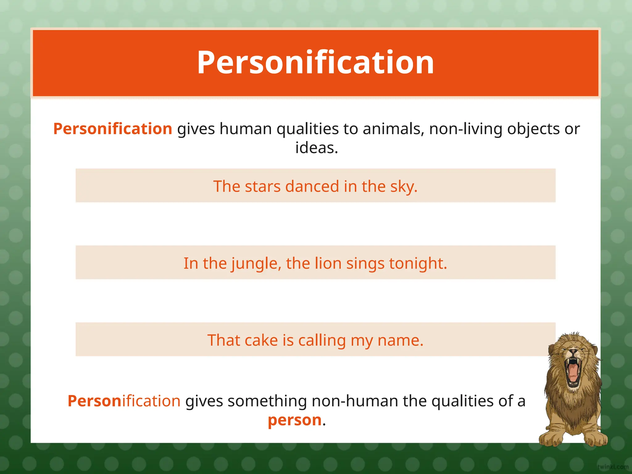 The stars danced in the sky.
Personification
Personification gives human qualities to animals, non-living objects or
ideas.
In the jungle, the lion sings tonight.
That cake is calling my name.
Personification gives something non-human the qualities of a
person.
 