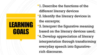 LEARNING
GOALS
1. Describe the functions of the
different literary devices
2. Identify the literary devices in
the excerpts;
3. Interpret the figurative meaning
based on the literary devices used;
4. Develop appreciation of literary
interpretation through transforming
everyday speech into figurative-
rich discourse.
 