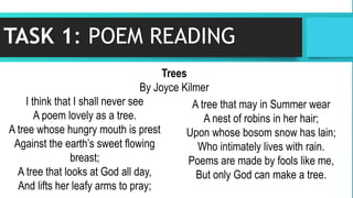 TASK 1: POEM READING
I think that I shall never see
A poem lovely as a tree.
A tree whose hungry mouth is prest
Against the earth’s sweet flowing
breast;
A tree that looks at God all day,
And lifts her leafy arms to pray;
A tree that may in Summer wear
A nest of robins in her hair;
Upon whose bosom snow has lain;
Who intimately lives with rain.
Poems are made by fools like me,
But only God can make a tree.
Trees
By Joyce Kilmer
 