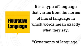 Figurative
Language
It is a type of language
that varies from the norms
of literal language in
which words mean exactly
what they say.
“Ornaments of language”
 
