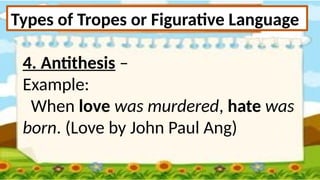 Types of Tropes or Figurative Language
4. Antithesis –
Example:
When love was murdered, hate was
born. (Love by John Paul Ang)
 