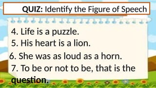 QUIZ: Identify the Figure of Speech
4. Life is a puzzle.
5. His heart is a lion.
6. She was as loud as a horn.
7. To be or not to be, that is the
question.
 