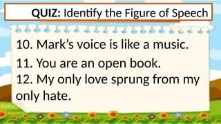 QUIZ: Identify the Figure of Speech
10. Mark’s voice is like a music.
11. You are an open book.
12. My only love sprung from my
only hate.
 