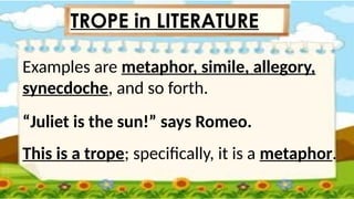 Examples are metaphor, simile, allegory,
synecdoche, and so forth.
“Juliet is the sun!” says Romeo.
This is a trope; specifically, it is a metaphor.
TROPE in LITERATURE
 