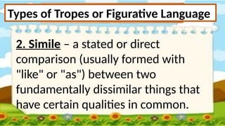 Types of Tropes or Figurative Language
2. Simile – a stated or direct
comparison (usually formed with
"like" or "as") between two
fundamentally dissimilar things that
have certain qualities in common.
 