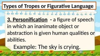 Types of Tropes or Figurative Language
3. Personification - a figure of speech
in which an inanimate object or
abstraction is given human qualities or
abilities.
Example: The sky is crying.
 